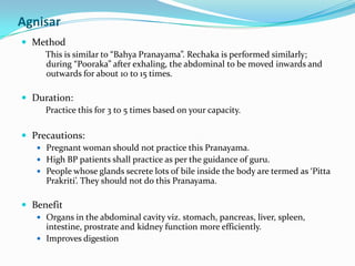 AgnisarMethodThis is similar to “BahyaPranayama”. Rechaka is performed similarly; during “Pooraka” after exhaling, the abdominal to be moved inwards and outwards for about 10 to 15 times.Duration: Practice this for 3 to 5 times based on your capacity.Precautions:Pregnant woman should not practice this Pranayama.High BP patients shall practice as per the guidance of guru.People whose glands secrete lots of bile inside the body are termed as ‘PittaPrakriti’. They should not do this Pranayama.BenefitOrgans in the abdominal cavity viz. stomach, pancreas, liver, spleen, intestine, prostrate and kidney function more efficiently.Improves digestion