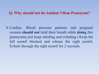 Q. Why should not do Anulom Vilom Pranayam?
 Cardiac, Blood pressure patients and pregnant
women should not hold their breath while doing this
pranayama just keep inhaling and exhaling.) Keep the
left nostril blocked and release the right nostril.
Exhale through the right nostril for 2 seconds.
 