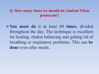 Q. How many times we should do Anulom Vilom
pranayam?
You must do it at least 60 times, divided
throughout the day. The technique is excellent
for healing, chakra balancing and getting rid of
breathing or respiratory problems. This can be
done even after meals.
 