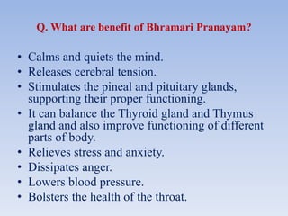 Q. What are benefit of Bhramari Pranayam?
• Calms and quiets the mind.
• Releases cerebral tension.
• Stimulates the pineal and pituitary glands,
supporting their proper functioning.
• It can balance the Thyroid gland and Thymus
gland and also improve functioning of different
parts of body.
• Relieves stress and anxiety.
• Dissipates anger.
• Lowers blood pressure.
• Bolsters the health of the throat.
 