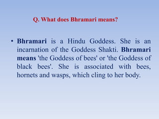 Q. What does Bhramari means?
• Bhramari is a Hindu Goddess. She is an
incarnation of the Goddess Shakti. Bhramari
means 'the Goddess of bees' or 'the Goddess of
black bees'. She is associated with bees,
hornets and wasps, which cling to her body.
 