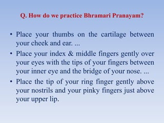 Q. How do we practice Bhramari Pranayam?
• Place your thumbs on the cartilage between
your cheek and ear. ...
• Place your index & middle fingers gently over
your eyes with the tips of your fingers between
your inner eye and the bridge of your nose. ...
• Place the tip of your ring finger gently above
your nostrils and your pinky fingers just above
your upper lip.
 