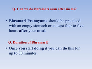 Q. Can we do Bhramari asan after meals?
• Bhramari Pranayama should be practiced
with an empty stomach or at least four to five
hours after your meal.
Q. Duration of Bhramari?
• Once you start doing it you can do this for
up to 30 minutes.
 