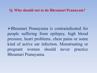Bhramari Pranayama is contraindicated for
people suffering from epilepsy, high blood
pressure, heart problems, chest pains or some
kind of active ear infection. Menstruating or
pregnant women should never practice
Bhramari Pranayama.
Q. Who should not to do Bhramari Pranayam?
 