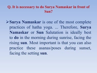 Q. It is necessary to do Surya Namaskar in front of
Sun?
Surya Namaskar is one of the most complete
practices of hatha yoga. ... Therefore, Surya
Namaskar or Sun Salutation is ideally best
to do in the morning during sunrise, facing the
rising sun. Most important is that you can also
practice these asanas/poses during sunset,
facing the setting sun.
 