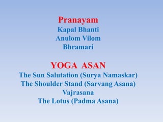 Pranayam
Kapal Bhanti
Anulom Vilom
Bhramari
YOGA ASAN
The Sun Salutation (Surya Namaskar)
The Shoulder Stand (Sarvang Asana)
Vajrasana
The Lotus (Padma Asana)
 
