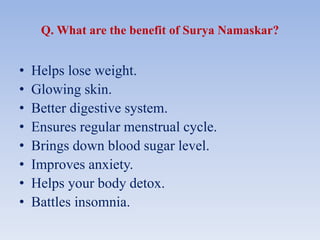Q. What are the benefit of Surya Namaskar?
• Helps lose weight.
• Glowing skin.
• Better digestive system.
• Ensures regular menstrual cycle.
• Brings down blood sugar level.
• Improves anxiety.
• Helps your body detox.
• Battles insomnia.
 