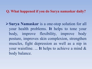 Q. What happened if you do Surya namaskar daily?
Surya Namaskar is a one-stop solution for all
your health problems. It helps to tone your
body, improve flexibility, improve body
posture, improves skin complexion, strengthen
muscles, fight depression as well as a nip in
your waistline. ... It helps to achieve a mind &
body balance.
 