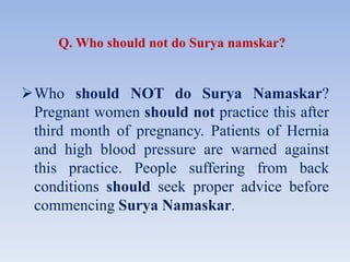 Q. Who should not do Surya namskar?
Who should NOT do Surya Namaskar?
Pregnant women should not practice this after
third month of pregnancy. Patients of Hernia
and high blood pressure are warned against
this practice. People suffering from back
conditions should seek proper advice before
commencing Surya Namaskar.
 