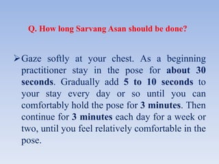Q. How long Sarvang Asan should be done?
Gaze softly at your chest. As a beginning
practitioner stay in the pose for about 30
seconds. Gradually add 5 to 10 seconds to
your stay every day or so until you can
comfortably hold the pose for 3 minutes. Then
continue for 3 minutes each day for a week or
two, until you feel relatively comfortable in the
pose.
 