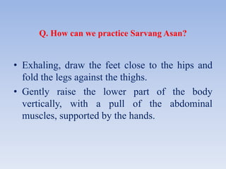 Q. How can we practice Sarvang Asan?
• Exhaling, draw the feet close to the hips and
fold the legs against the thighs.
• Gently raise the lower part of the body
vertically, with a pull of the abdominal
muscles, supported by the hands.
 