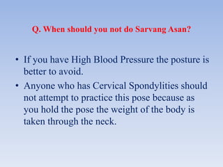 Q. When should you not do Sarvang Asan?
• If you have High Blood Pressure the posture is
better to avoid.
• Anyone who has Cervical Spondylities should
not attempt to practice this pose because as
you hold the pose the weight of the body is
taken through the neck.
 