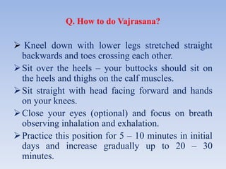 Q. How to do Vajrasana?
 Kneel down with lower legs stretched straight
backwards and toes crossing each other.
Sit over the heels – your buttocks should sit on
the heels and thighs on the calf muscles.
Sit straight with head facing forward and hands
on your knees.
Close your eyes (optional) and focus on breath
observing inhalation and exhalation.
Practice this position for 5 – 10 minutes in initial
days and increase gradually up to 20 – 30
minutes.
 