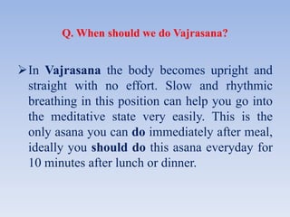 Q. When should we do Vajrasana?
In Vajrasana the body becomes upright and
straight with no effort. Slow and rhythmic
breathing in this position can help you go into
the meditative state very easily. This is the
only asana you can do immediately after meal,
ideally you should do this asana everyday for
10 minutes after lunch or dinner.
 