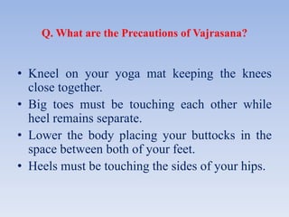Q. What are the Precautions of Vajrasana?
• Kneel on your yoga mat keeping the knees
close together.
• Big toes must be touching each other while
heel remains separate.
• Lower the body placing your buttocks in the
space between both of your feet.
• Heels must be touching the sides of your hips.
 