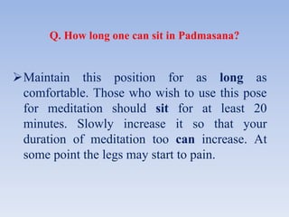 Q. How long one can sit in Padmasana?
Maintain this position for as long as
comfortable. Those who wish to use this pose
for meditation should sit for at least 20
minutes. Slowly increase it so that your
duration of meditation too can increase. At
some point the legs may start to pain.
 