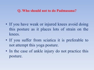 Q. Who should not to do Padmasana?
• If you have weak or injured knees avoid doing
this posture as it places lots of strain on the
knees.
• If you suffer from sciatica it is preferable to
not attempt this yoga posture.
• In the case of ankle injury do not practice this
posture.
 