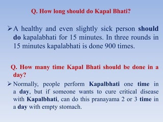 Q. How long should do Kapal Bhati?
A healthy and even slightly sick person should
do kapalabhati for 15 minutes. In three rounds in
15 minutes kapalabhati is done 900 times.
Q. How many time Kapal Bhati should be done in a
day?
 Normally, people perform Kapalbhati one time in
a day, but if someone wants to cure critical disease
with Kapalbhati, can do this pranayama 2 or 3 time in
a day with empty stomach.
 