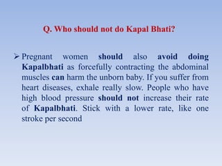 Q. Who should not do Kapal Bhati?
 Pregnant women should also avoid doing
Kapalbhati as forcefully contracting the abdominal
muscles can harm the unborn baby. If you suffer from
heart diseases, exhale really slow. People who have
high blood pressure should not increase their rate
of Kapalbhati. Stick with a lower rate, like one
stroke per second
 