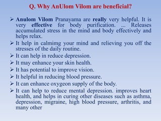 Q. Why AnUlom Vilom are beneficial?
 Anulom Vilom Pranayama are really very helpful. It is
very effective for body purification. ... Releases
accumulated stress in the mind and body effectively and
helps relax.
 It help in calmimg your mind and relieving you off the
stresses of the daily routine.
 It can help in reduce depression.
 It may enhance your skin health.
 It has potential to improve vision.
 It helpful in reducing blood pressure.
 It can enhance oxygeon supply of the body.
 It can help to reduce mental depression. improves heart
health, and helps in curing other diseases such as asthma,
depression, migraine, high blood pressure, arthritis, and
many other
 