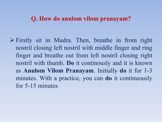 Q. How do anulom vilom pranayam?
 Firstly sit in Mudra. Then, breathe in from right
nostril closing left nostril with middle finger and ring
finger and breathe out from left nostril closing right
nostril with thumb. Do it continously and it is known
as Anulom Vilom Pranayam. Initially do it for 1-3
minutes. With a practice, you can do it continuously
for 5-15 minutes
 