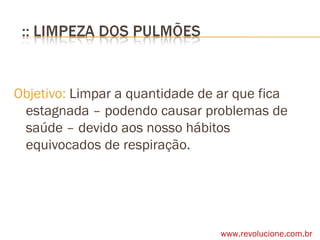 Objetivo:  Limpar a quantidade de ar que fica estagnada – podendo causar problemas de saúde – devido aos nosso hábitos equivocados de respiração. www.revolucione.com.br 