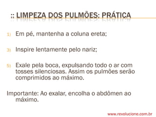 Em pé, mantenha a coluna ereta; Inspire lentamente pelo nariz; Exale pela boca, expulsando todo o ar com tosses silenciosas. Assim os pulmões serão comprimidos ao máximo. Importante: Ao exalar, encolha o abdômen ao máximo.  www.revolucione.com.br 