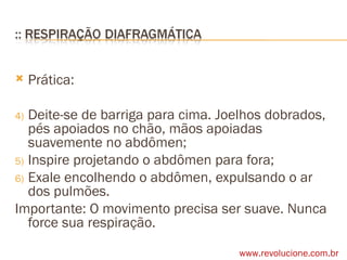 Prática: Deite-se de barriga para cima. Joelhos dobrados, pés apoiados no chão, mãos apoiadas suavemente no abdômen; Inspire projetando o abdômen para fora; Exale encolhendo o abdômen, expulsando o ar dos pulmões. Importante: O movimento precisa ser suave. Nunca force sua respiração. www.revolucione.com.br 