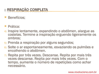 Benefícios; Prática: Inspire lentamente, expandindo o abdômen, alargue as costelas. Termine a inspiração erguendo ligeiramente os ombros; Prenda a respiração por alguns segundos; Solte o ar espontaneamente, esvaziando os pulmões e encolhendo o abdômen. Repita por três vezes. Descanse. Repita por mais três vezes descanse. Repita por mais três vezes. Com o tempo, aumente o número de repetições como achar necessário. www.revolucione.com.br 