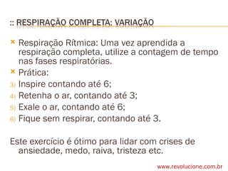 Respiração Rítmica: Uma vez aprendida a respiração completa, utilize a contagem de tempo nas fases respiratórias. Prática: Inspire contando até 6; Retenha o ar, contando até 3; Exale o ar, contando até 6; Fique sem respirar, contando até 3. Este exercício é ótimo para lidar com crises de ansiedade, medo, raiva, tristeza etc. www.revolucione.com.br 