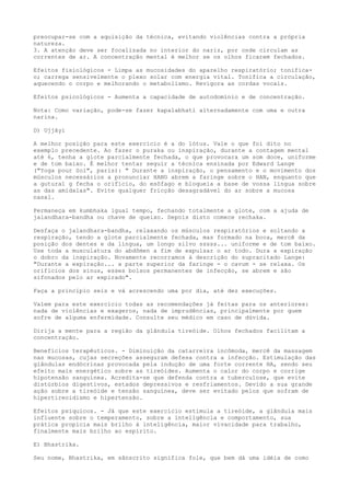 preocupar-se com a aquisição da técnica, evitando violências contra a própria
natureza.
3. A atenção deve ser focalizada no interior do nariz, por onde circulam as
correntes de ar. A concentração mental é melhor se os olhos ficarem fechados.
Efeitos fisiológicos - Limpa as mucosidades do aparelho respiratório; tonifica-
o; carrega sensivelmente o plexo solar com energia vital. Tonifica a circulação,
aquecendo o corpo e melhorando o metabolismo. Revigora as cordas vocais.
Efeitos psicológicos - Aumenta a capacidade de autodomínio e de concentração.
Nota: Como variação, pode-se fazer kapalabhati alternadamente com uma e outra
narina.
D) Ujjâyi
A melhor posição para este exercício é a do lótus. Vale o que foi dito no
exemplo precedente. Ao fazer o puraka ou inspiração, durante a contagem mental
até 6, tenha a glote parcialmente fechada, o que provocara um som doce, uniforme
e de tom baixo. É melhor tentar seguir a técnica ensinada por Edward Lange
("Yoga pour Soi", paris): " Durante a inspiração, o pensamento e o movimento dos
músculos necessários a pronunciar HANG abrem a faringe sobre o HAN, enquanto que
a gutural g fecha o orifício, do esôfago e bloqueia a base de vossa língua sobre
as das amídalas". Evite qualquer fricção desagradável do ar sobre a mucosa
nasal.
Permaneça em kumbhaka igual tempo, fechando totalmente a glote, com a ajuda de
jalandhara-bandha ou chave de queixo. Depois disto comece rechaka.
Desfaça o jalandhara-bandha, relaxando os músculos respiratórios e soltando a
respiração, tendo a glote parcialmente fechada, mas formado na boca, mercê da
posição dos dentes e da língua, um longo silvo sssss... uniforme e de tom baixo.
Use toda a musculatura do abdômen a fim de expulsar o ar todo. Dura a expiração
o dobro da inspiração. Novamente recorramos à descrição do supracitado Lange:
"Durante a expiração... a parte superior da faringe - o cavum - se relaxa. Os
orifícios dos sinus, esses bolsos permanentes de infecção, se abrem e são
sifonados pelo ar expirado".
Faça a principio seis e vá acrescendo uma por dia, até dez execuções.
Valem para este exercício todas as recomendações já feitas para os anteriores:
nada de violências e exageros, nada de imprudências, principalmente por quem
sofre de alguma enfermidade. Consulte seu médico em caso de dúvida.
Dirija a mente para a região da glândula tireóide. Olhos fechados facilitam a
concentração.
Benefícios terapêuticos. - Diminuição da catarreira incômoda, mercê da massagem
nas mucosas, cujas secreções asseguram defesa contra a infecção. Estimulação das
glândulas endócrinas provocada pela indução de uma forte corrente HA, sendo seu
efeito mais energético sobre as tireóides. Aumenta o calor do corpo e corrige
hipotensão sanguínea. Acredita-se que defenda contra a tuberculose, que evite
distúrbios digestivos, estados depressivos e resfriamentos. Devido a sua grande
ação sobre a tireóide e tensão sanguínea, deve ser evitado pelos que sofram de
hipertireoidismo e hipertensão.
Efeitos psíquicos. - Já que este exercício estimula a tireóide, a glândula mais
influente sobre o temperamento, sobre a inteligência e comportamento, sua
prática propicia mais brilho à inteligência, maior vivacidade para trabalho,
finalmente mais brilho ao espírito.
E) Bhastrika.
Seu nome, Bhastrika, em sânscrito significa fole, que bem dá uma idéia de como
 
