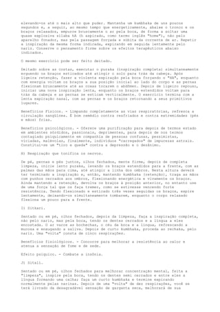 elevando-os até o mais alto que puder. Mantenha um kumbhaka de uns poucos
segundos e, a seguir, ao mesmo tempo que energeticamente, abaixe o tronco e os
braços relaxados, empurre bruscamente o ar pela boca, de forma a soltar uma
quase explosiva sílaba hA (h aspirado, como termo inglês "home"), não pelo
aparelho fonador, mas pela passagem forçada e súbita da corrente de ar. Repetir
a inspiração da mesma forma indicada, expirando em seguida lentamente pelo
nariz. Conserve o pensamento firme sobre os efeitos terapêuticos abaixo
indicados.
O mesmo exercício pode ser feito deitado.
Deitado sobre as costas, executar o puraka (inspiração completa) simultaneamente
erguendo os braços esticados até atingir o solo para trás da cabeça. Após
ligeira retenção, fazer a violenta expiração pela boca forçando o "HA", enquanto
com energia voltam os braços a sua posição inicial ao lado do corpo e as pernas
flexionam bruscamente até as coxas tocarem o abdômen. Depois de ligeiro repouso,
iniciar uma nova inspiração lenta, enquanto os braços estendidos voltam para
trás da cabeça e as pernas se esticam verticalmente. O exercício termina com a
lenta expiração nasal, com as pernas e os braços retornando a seus primitivos
lugares.
Benefícios Físicos. - Limpando completamente as vias respiratórias, refresca a
circulação sangüínea. É bom remédio contra resfriados e contra extremidades (pés
e mãos) frias.
Benefícios psicológicos. - Oferece uma purificação para depois de termos estado
em ambientes sórdidos, passionais, deprimentes, para depois de nos termos
contagiado psiquicamente em companhia de pessoas confusas, pessimistas,
viciadas, malévolas, finalmente, indivíduos "carregados" de impurezas astrais.
Constitui-se um "tiro e queda" contra a depressão e o desânimo.
H) Respiração que tonifica os nervos.
De pé, pernas e pés juntos, olhos fechados, mente firme, depois de completa
limpeza, inicie lento puraka, levando os braços estendidos para a frente, com as
palmas das mãos para cima, até atingir a linha dos ombros. Nesta altura deverá
ter terminado a inspiração e, então, mantendo kumbhaka (retenção), traga as mãos
com punhos cerrados aos ombros, flexionando energética e vivamente os braços.
Ainda mantendo a retenção, devolva os braços à posição anterior, no entanto use
de uma força tal que os faça tremer, como se estivesse vencendo forte
resistência. Tendo flexionado e esticado três vezes seguidas os braços, expire
lentamente, deixando-os simultaneamente tombarem, enquanto o corpo relaxado
flexiona um pouco para a frente.
I) Sitkari.
Sentado ou em pé, olhos fechados, depois da limpeza, faça a inspiração completa,
não pelo nariz, mas pela boca, tendo os dentes cerrados e a língua a eles
encostada. O ar varre as bochechas, o céu da boca e a língua, refrescando a
mucosa e enxugando a saliva. Depois de curto kumbhaka, proceda ao rechaka, pelo
nariz. Uma "volta" consta de cinco respirações.
Benefícios fisiológicos. - Concorre para melhorar a resistência ao calor e
atenua a sensação de fome e de sede.
Efeito psíquico. - Combate a insônia.
J) Sitali.
Sentado ou em pé, olhos fechados para melhorar concentração mental, feita a
"limpeza", inspire pela boca, tendo os dentes semi cerrados e entre eles a
língua formando uma calha; faça um curto kumbhaka e termine expirando
normalmente pelas narinas. Depois de uma "volta" de dez respirações, você se
terá livrado da desagradável sensação de garganta seca, melhorará de sua
 