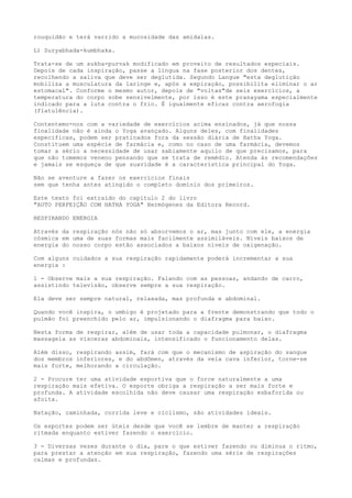 rouquidão e terá varrido a mucosidade das amídalas.
L) Suryabhada-kumbhaka.
Trata-se de um sukha-purvak modificado em proveito de resultados especiais.
Depois de cada inspiração, passe a língua na fase posterior dos dentes,
recolhendo a saliva que deve ser deglutida. Segundo Langue "esta deglutição
mobiliza a musculatura da laringe e, após a expiração, possibilita eliminar o ar
estomacal". Conforme o mesmo autor, depois de "voltas"de seis exercícios, a
temperatura do corpo sobe sensivelmente, por isso é este pranayama especialmente
indicado para a luta contra o frio. É igualmente eficaz contra aerofogia
(flatulência).
Contentemo-nos com a variedade de exercícios acima ensinados, já que nossa
finalidade não é ainda o Yoga avançado. Alguns deles, com finalidades
específicas, podem ser praticados fora da sessão diária de Hatha Yoga.
Constituem uma espécie de farmácia e, como no caso de uma farmácia, devemos
tomar a sério a necessidade de usar sabiamente aquilo de que precisamos, para
que não tomemos veneno pensando que se trata de remédio. Atenda às recomendações
e jamais se esqueça de que suavidade é a característica principal do Yoga.
Não se aventure a fazer os exercícios finais
sem que tenha antes atingido o completo domínio dos primeiros.
Este texto foi extraído do capitulo 2 do livro
"AUTO PERFEIÇÃO COM HATHA YOGA" Hermógenes da Editora Record.
RESPIRANDO ENERGIA
Através da respiração nós não só absorvemos o ar, mas junto com ele, a energia
cósmica em uma de suas formas mais facilmente assimiláveis. Níveis baixos de
energia do nosso corpo estão associados a baixos níveis de oxigenação.
Com alguns cuidados a sua respiração rapidamente poderá incrementar a sua
energia :
1 - Observe mais a sua respiração. Falando com as pessoas, andando de carro,
assistindo televisão, observe sempre a sua respiração.
Ela deve ser sempre natural, relaxada, mas profunda e abdominal.
Quando você inspira, o umbigo é projetado para a frente demonstrando que todo o
pulmão foi preenchido pelo ar, impulsionando o diafragma para baixo.
Nesta forma de respirar, além de usar toda a capacidade pulmonar, o diafragma
massageia as vísceras abdominais, intensificado o funcionamento delas.
Além disso, respirando assim, fará com que o mecanismo de aspiração do sangue
dos membros inferiores, e do abdômen, através da veia cava inferior, torne-se
mais forte, melhorando a circulação.
2 - Procure ter uma atividade esportiva que o force naturalmente a uma
respiração mais efetiva. O esporte obriga a respiração a ser mais forte e
profunda. A atividade escolhida não deve causar uma respiração esbaforida ou
afoita.
Natação, caminhada, corrida leve e ciclismo, são atividades ideais.
Os esportes podem ser úteis desde que você se lembre de manter a respiração
ritmada enquanto estiver fazendo o exercício.
3 - Diversas vezes durante o dia, pare o que estiver fazendo ou diminua o ritmo,
para prestar a atenção em sua respiração, fazendo uma série de respirações
calmas e profundas.
 