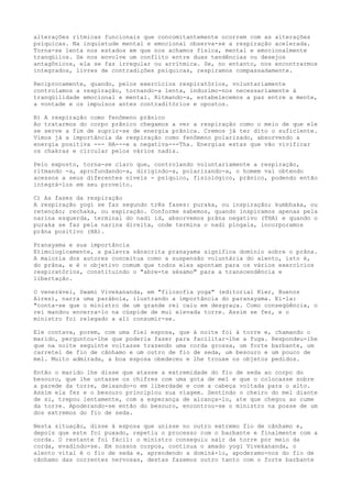 alterações rítmicas funcionais que concomitantemente ocorrem com as alterações
psíquicas. Na inquietude mental e emocional observa-se a respiração acelerada.
Torna-se lenta nos estados em que nos achamos física, mental e emocionalmente
tranqüilos. Se nos envolve um conflito entre duas tendências ou desejos
antagônicos, ela se faz irregular ou arrítmica. Se, no entanto, nos encontrarmos
integrados, livres de contradições psíquicas, respiramos compassadamente.
Reciprocamente, quando, pelos exercícios respiratórios, voluntariamente
controlamos a respiração, tornando-a lenta, induzimo-nos necessariamente à
tranqüilidade emocional e mental. Ritmando-a, estabelecemos a paz entre a mente,
a vontade e os impulsos antes contraditórios e opostos.
B) A respiração como fenômeno prânico
Ao tratarmos do corpo prânico chegamos a ver a respiração como o meio de que ele
se serve a fim de suprir-se de energia prânica. Cremos já ter dito o suficiente.
Vimos já a importância da respiração como fenômeno polarizado, absorvendo a
energia positiva --- HA---e a negativa---Tha. Energias estas que vão vivificar
os chakras e circular pelos vários nadis.
Pelo exposto, torna-se claro que, controlando voluntariamente a respiração,
ritmando -a, aprofundando-a, dirigindo-a, polarizando-a, o homem vai obtendo
acessos a seus diferentes níveis - psíquico, fisiológico, prânico, podendo então
integrá-los em seu proveito.
C) As fases da respiração
A respiração yogi se faz segundo três fases: puraka, ou inspiração; kumbhaka, ou
retenção; rechaka, ou expiração. Conforme sabemos, quando inspiramos apenas pela
narina esquerda, terminal do nadi id, absorvemos prâna negativo (THA) e quando o
puraka se faz pela narina direita, onde termina o nadi píngala, incorporamos
prâna positivo (HA).
Pranayama e sua importância
Etimologicamente, a palavra sânscrita pranayama significa domínio sobre o prâna.
A maioria dos autores conceitua como a suspensão voluntária do alento, isto é,
do prâna, e é o objetivo comum que todos eles apontam para os vários exercícios
respiratórios, constituindo o "abre-te sésamo" para a transcendência e
libertação.
O venerável, Swami Vivekananda, em "filosofia yoga" (editorial Kier, Buenos
Aires), narra uma parábola, ilustrando a importância do paranayama. Ei-la:
"conta-se que o ministro de um grande rei caiu em desgraça. Como conseqüência, o
rei mandou encerra-lo na cúspide de mui elevada torre. Assim se fez, e o
ministro foi relegado a ali consumir-se.
Ele contava, porem, com uma fiel esposa, que à noite foi à torre e, chamando o
marido, perguntou-lhe que poderia fazer para facilitar-lhe a fuga. Respondeu-lhe
que na noite seguinte voltasse trazendo uma corda grossa, um forte barbante, um
carretel de fio de cânhamo e um outro de fio de seda, um besouro e um pouco de
mel. Muito admirada, a boa esposa obedeceu e lhe trouxe os objetos pedidos.
Então o marido lhe disse que atasse a extremidade do fio de seda ao corpo do
besouro, que lhe untasse os chifres com uma gota de mel e que o colocasse sobre
a parede da torre, deixando-o em liberdade e com a cabeça voltada para o alto.
Assim ela fez e o besouro principiou sua viagem. Sentindo o cheiro do mel diante
de si, trepou lentamente, com a esperança de alcança-lo, ate que chegou ao cume
da torre. Apoderando-se então do besouro, encontrou-se o ministro na posse de um
dos extremos do fio de seda.
Nesta situação, disse à esposa que unisse no outro extremo fio de cânhamo e,
depois que este foi puxado, repetiu o processo com o barbante e finalmente com a
corda. O restante foi fácil: o ministro conseguiu sair da torre por meio da
corda, evadindo-se. Em nossos corpos, continua o amado yogi Vivekananda, o
alento vital é o fio de seda e, aprendendo a dominá-lo, apoderamo-nos do fio de
cânhamo das correntes nervosas, destas fazemos outro tanto com o forte barbante
 