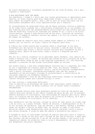 de nossos pensamentos e finalmente apoderamo-nos da corda do prâna, com a qual
logramos a libertação".
A BOA RESPIRAÇÃO DEVE SER NASAL
Dos mamíferos, o homem é o único que, por causas patológicas ou deploráveis maus
hábitos, ás vezes respira pela boca. Respiração errada. O nariz não foi feito
para compor um elegante perfil. Deus o pôs no meio da nossa face para com ele
realizarmos sadiamente esta coisa importantíssima que é respirar.
Os inconvenientes da respiração bucal são de dupla natureza: físicos e prânicos.
Os de ordem física começam com a insuficiente alimentação de ar nos pulmões. Os
que respiram pela boca são permanentemente martirizados por uma asfixia parcial,
além de serem mais sujeitos às infecções por germes do ar. O nariz é um filtro
contra poeiras. Graças à ação bactericida de seu muco, livra-nos de insidioso
invasores. É também um radiador natural que aquece o ar frio do inverno, antes
de chegar aos pulmões.
A dificuldade de respirar pelo nariz começa quase sempre na infância, e é
quando, por tal motivo, se forma o habito de respirar pela boca.
A ciência dos tatwas ensina que na pessoa sadia a respiração se faz mais
fortemente por uma narina do que por outra, variando o lado de duas em duas
horas. Durante duas horas, a narina direita funciona mais fracamente do que a
esquerda para, depois de duas horas, mudar e então é a esquerda que mais
trabalha.
Não sei se a ciência ocidental já se apercebeu deste fenômeno. Isto implica em
saúde e harmonia com o cosmos. As pessoas que sofrem de nariz entupido de um dos
lados gozam menos saúde do que os que respiram normalmente. Por isso deveriam
aprender a conservar em bom estado funcionando ambas as narinas.
Das fossas nasais, a que mais freqüentemente funciona mal é a esquerda, por onde
se faz a inspiração da corrente negativa THA. "Ora, diz Kerneiz (Comment
Respirer; Èditions Jules tallandier, Paris), certos biologistas contemporâneos,
como o doutor thijenski, consideram precisamente como uma das causas e
igualmente um dos principais sintomas do envelhecimento a insuficiência de
ionização negativa nos fenômenos humanos."
Agora que expusemos o ônus de uma respiração defeituosa, estamos na obrigação de
indicar técnicas yogues que a possam corrigir e curar.
A) Como corrigir a respiração deficiente
Como os exercícios de pranayama são quase todos executados usando somente o
nariz, antes de iniciar um deles é preciso ter as fossas nasais totalmente
desimpedidas.
Talvez nenhuma técnica yogi seja necessária quando se trata de uma pessoa que
respira pela boca devido ao mau hábito formado em época em que, por um qualquer
defeito anatômico ou fisiológico, teve dificuldade em respirar pelo nariz. Neste
caso, só é preciso uma boa dose de propósito de livrar-se do habito, se é que o
obstáculo anatômico ou fisiológico já foi removido.
Para desobstruir uma das narinas, coloque na axila do lado oposto um volume como
o de um livro, ou o punho fechado. Dentro de minutos, o desentupimento se dá. É
só ter um pouco de paciência. Logo que obtiver o que deseja, desfaça a pressão,
senão vai entupir a narina do mesmo lado. Se estiver na cama, é suficiente
deitar-se sobre o lado desobstruído, para em poucos instantes livrar a narina
que estava entupida. E ainda há quem não admita a existência dos nadis!!...
A lavagem do nariz ou vyut-krama consiste em aspirar água pelo nariz e cuspi-la
pela boca. A sucção se faz mais com a faringe do que com as narinas. A água deve
ser fervida, com uma solução de 7% de sal de cozinha (melhor o sal bruto) e em
temperatura tépida. Às primeiras vezes a coisa é desagradável. Dá uma dorzinha
que desaparece com poucos segundos.
 