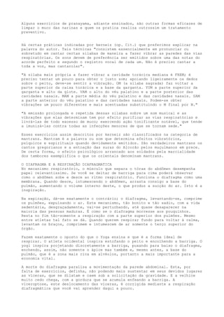 Alguns exercícios de pranayama, adiante ensinados, são outras formas eficazes de
limpar o muco das narinas e quem os pratica realiza outrossim um tratamento
preventivo.
Há certas práticas indicadas por kerneiz (op. Cit.) que preferimos explicar na
palavra do autor. Tais técnicas "consistem essencialmente em pronunciar ou
sobretudo em cantar certas silabas de maneira a fazer vibrar as paredes das vias
respiratórias. Os sons devem de preferência ser emitidos sobre uma das notas do
acorde perfeito e segundo o registro vocal de cada um. Não é preciso cantar a
toda a voz, mas cantarolar".
"A silaba mais própria a fazer vibrar a cavidade torácica mediana é FREM; é
preciso tentar um pouco para obter o justo som; apoiando ligeiramente os dedos
sobre o peito, deve-se sentir a vibração. OM (a silaba sagrada) faz voltar a
parte superior da caixa torácica e a base da garganta. YUM a parte superior da
garganta e alto da glote. VAM o alto do véu palatino e a parte posterior das
cavidades nasais. MAM a parte média do véu palatino e das cavidades nasais. SAM
a parte anterior do véu palatino e das cavidades nasais. Podem-se obter
vibrações um pouco diferentes e mais acentuadas substituindo o M final por N."
"A emissão prolongada e repetida dessas silabas sobre um som musical e as
vibrações que elas determinam tem por efeito purificar as vias respiratórias e
livrá-las de todo excesso de muco; exercendo ação tonificante notável, que tende
a imunizá-las contra todas as infecções menores de que se tornam sede."
Esses exercícios assim descritos por kerneiz são classificados na categoria de
mantrans. Mantram é a palavra ou som que determina efeitos vibratórios,
psíquicos e espirituais quando devidamente emitidos. São verdadeiros mantrans os
cantos gregorianos e a entoação das suras do Alcorão pelos muçulmanos em prece.
De certa forma, o efeito psicológico arrancado aos soldados pela marcialidade
dos tambores exemplifica o que os orientais denominam mantrans.
O DIAFRAGMA E A RESPIRAÇÃO DIAFRAGMATICA
No mecanismo respiratório, o músculo que separa o tórax do abdômen desempenha
papel relevantissimo. Se você se deitar de barriga para cima poderá observar
como o abdômen sobe e desce ao ritmo respiratório. Funciona o diafragma como uma
membrana. Quando desce, intumescendo o abdômen, arrasta consigo a base do
pulmão, aumentando o volume interno deste, o que produz a sucção do ar. Isto é a
inspiração.
Na expiração, dá-se exatamente o contrário; o diafragma, levantando-se, comprime
os pulmões, expulsando o ar. Este mecanismo, tão bonito e tão sadio, com a vida
sedentária, desgraçadamente, vai-se perturbando, até quase desaparecer na
maioria das pessoas maduras. É como se o diafragma morresse aos pouquinhos.
Resta no fim tão-somente a respiração com a parte superior dos pulmões. Mesmo
entre atletas tal fato se dá. Quando querem respirar fundo para voltar à calma,
levantam os braços, comprimem e intumescem de ar somente o terço superior do
órgão.
Fazem exatamente o oposto do que o Yoga ensina e que é a forma ideal de
respirar. O atleta ocidental inspira estofando o peito e encolhendo a barriga. O
yogi inspira projetando discretamente a barriga, puxando para baixo o diafragma,
enchendo, assim, não somente o ápice mas também e, mesmo antes, a base do
pulmão, que é a zona mais rica em alvéolos, portanto a mais importante para a
economia vital.
A morte do diafragma paralisa a movimentação da parede abdominal. Esta, por
falta de exercícios, definha, não podendo mais sustentar em seus devidos lugares
as víceras, que se dilatam e caem sob a solicitação da gravidade. E a velhice
muito cedo chega, com a gordura que se acumula enfeando a barriga. A
viceroptose, este deslocamento das víceras, é corrigida mediante a respiração
diafragmática que você vai aprender daqui a pouco.
 