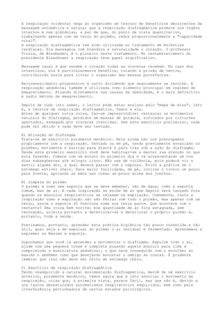 A respiração ocidental nega ao organismo um tesouro de benefícios decorrentes da
massagem automática e natural que a respiração diafragmática promove nos órgãos
internos e nas glândulas, a par de que, do ponto de vista quantitativo,
trabalhando apenas com um terço do pulmão, reduz proporcionalmente a "capacidade
vital".
A respiração diafragmática tem sido utilizada no tratamento de moléstias
cardíacas. Ela massageia com brandura e naturalidade o coração. O professor
Tirala, de Wiesbaden, é o pioneiro neste tratamento. No restabelecimento do
presidente Eisenhower a respiração teve papel significativo.
Massagem igual á que recebe o coração todas as vísceras recebem. No caso dos
intestinos, ela é particularmente benéfica, curando a prisão de ventre,
contribuindo assim para livrar o organismo das massas putrefactas.
Rejuvenescimento progressivo é outro dividendo que seguramente se recolhe. A
respiração abdominal também é utilizada como elemento principal em regimes de
emagrecimento. Atuando diretamente nas causas da obesidade, é o mais definitivo
e sadio método de emagrecimento.
Depois de tudo isto saber, o leitor pode estar ansioso pelo "mapa da mina", isto
é, a técnica da respiração diafragmática. Vamos a ela.
Antes de qualquer outra coisa, faz-se imprescindível restaurar os movimentos
naturais do diafragma, perdidos em massas de gordura, sufocados por cinturões
apertados, esmagado por vísceras crescidas. Sem este exercício preliminar, nada
pode ser obtido e nada deve ser tentado.
A) Ativação do diafragma
Trata-se de exercício puramente mecânico. Nele ainda não nos preocupamos
propriamente com a respiração. Sentado ou em pé, tendo previamente esvaziado os
pulmões, movimente a barriga para diante e para trás sob a ação do diafragma.
Desde este primeiro exercício você deve habituar-se a manter sua atenção no que
esta fazendo. Comece com um minuto no primeiro dia e vá acrescentando um nos
dias subseqüentes até atingir cinco. Não use de violência, pois poderá vir a
sentir alguma dor, a qual devera passar com o repouso. Evite a prática se o
estomago estiver cheio. Para maior facilidade, de pé, incline o tronco um pouco
para frente, apoiando as mãos nas coxas um pouco acima dos joelhos.
B) Limpeza do pulmão
O pulmão é como uma esponja que se deve embeber, não de água, como a esponja
comum, mas de ar. A cada inspiração se enche de ar que depois será lançado fora
quando os músculos respiratórios se relaxem na expiração. Comumente, tanto a
inspiração como a expiração não são feitas com todo o pulmão, mas apenas com um
terço, assim a esponja só funciona numa sua terça parte. Que acontece com o
restante? Uma coisa bem nociva: boa quantidade de ar fica estagnada, sem
renovação, sujeita portanto a deteriorar-se e deteriorar o próprio pulmão e,
portanto, toda a saúde.
Precisamos, portanto, aprender esta prática higiênica tão pouco conhecida e tão
útil, qual seja a de expulsar do pulmão o ar residual e fermentado. Aprendemos a
espremer ao Maximo a esponja.
Suponhamos que você já aprendeu a movimentar o diafragma. Expulse todo o ar,
ajude com uma pequena tosse e complete puxando aquele músculo para cima e
comprimindo a musculatura abdominal, o que será conseguido com o encolher ao
maximo o abdômen como que desejando encostar o umbigo às costas. É prudente
lembrar que isso não deve ser feito de estomago cheio.
C) Exercício de respiração diafragmática
Tendo readquirido a natural movimentação diafragmática, mercê de um exercício
anterior, puramente mecânico, temos agora que a isto associar o movimento da
respiração, coisa que, à primeira vista, parece fácil, mas que não é, devido a
uns tantos desnaturados automatismos respiratórios adquiridos, bem como pela
interferência perturbadora de certos estados psicológicos.
 