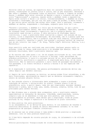 Deite-se sobre as costas, em superfície dura (no assoalho forrado), encolha as
pernas, conservando os joelhos altos e juntos, mas os pés afastados. Descanse a
mão sobre o abdômen, afrouxando todos os músculos. Proceda à limpeza do pulmão.
Assim, o abdômen deve estar retraído ao Maximo e assim o conserve até que se
sinta "impulsionado" a inspirar, quando então o abdômen tende a expandir-se.
Agora então solte-o e deixe o ar entrar. Concomitantemente, o abdômen se eleva,
arrastando o diafragma, que por sua vez puxa a base do pulmão, e dessa forma o
ar que entrou pelas narinas vem encher este órgão. Para a exalação, novamente o
abdômen se abaixa, suspendendo o diafragma, enquanto para fora vai o ar.
"Durante o processo, o abdômen é o único que se movimenta, já que o peito
permanece praticamente imóvel. Mas este movimento do abdômen, repetimos, quando
se consegue fazer corretamente o exercício, não é a própria pessoa (eu
consciente) quem dirige e aciona. É obra exclusiva do diafragma (mente
instintiva), o qual o praticante deve limitar-se a seguir com atenção em sua
natural, livre e espontânea movimentação. Em realidade, não é a pessoa quem faz
o exercício respiratório, mas é a própria vida que nele respira, limitando-se a
pessoa a permitir, observar e seguir com atenção o processo natural de respirar
que em seu interior tem lugar." (A. Blay, "Hatha Yoga"; Editorial Ibérica, s.a.;
Barcelona.)
Esse exercício pode ser realizado sem restrições. Qualquer pessoa sadia ou
enferma, jovem ou idosa, pode praticá-lo e na dosagem que desejar. Para os
melhores resultados, deve o praticante observar que:
a) Às narinas não cabe puxar o ar. Se há alguma solicitação do ar, esta cabe
àquela área posterior ao nariz e anterior à faringe, lugar aproximado da
glândula pituitária. O nariz é a entrada natural do ar, pois esta aparelhado
para filtrá-lo, purificá-lo e aquecê-lo. A respiração pela boca, só em raros
exercícios. Mas no exercício presente o nariz serve de passagem tão-somente. À
sua passagem, o ar fresco estimula e esfria a mucosa e ao ser expelido vem
aquecê-la.
b) A respiração é calmíssima. Uma pessoa profundamente adormecida dá-nos uma
idéia daquilo que devemos realizar.
c) Depois de certo progresso na técnica, as pernas podem ficar estendidas, e não
mais flexionadas, aproximando-se daquilo que se denomina relaxamento completo,
objeto de estudos adiante feitos.
d) Sua atenção alerta e ininterrupta deve acompanhar a suave e profunda
ondulação do ventre, o entrar-e-sair do alento. Dizemos alento e não ar
atmosférico, pois, a partir daqui, cada vez que inspirarmos (puraka) devemos
mentalizar o prâna, que é vida, paz, saúde, energia, alegria, enfim, tudo de que
precisamos para sermos felizes.
e) Bem dissemos que a atenção deve acompanhar, pois o praticante somente
experimentará as sensações de descanso, liberdade, espontaneidade, leveza,
alegria e paz se se abandonar à vida que nele penetra, sem interferir
voluntariamente no processo. Deve deixar que a respiração, vinda do plano
profundo do eu, chegue à superfície e se harmonize no plano consciente.
f) Esta pratica lhe será proveitosa:
1) no relaxamento; 2) ao deitar-se para dormir; 3) nos momentos de tensões e
conflitos emocionais; 4) quando se sentir mentalmente cansado; 5) na fase
preparatória de qualquer trabalho intelectual.
g) As pessoas que se acham presas à cama podem e devem praticar a respiração
abdominal. Isto só lhes prestará benefícios.
h) O bom êxito depende da correta posição do corpo, do relaxamento e da atitude
mental.
Efeitos psicológicos: Tranquilização de crises emocionais; correção da habitual
 