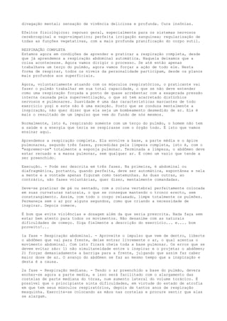 divagação mental; sensação de vivência deliciosa e profunda. Cura insônias.
Efeitos fisiológicos: repouso geral, especialmente para os sistemas nervosos
cerebrospinal e vago-simpatico; perfeita irrigação sanguinea; regularização de
todas as funções vegetativas, com a mais profunda pranificação do corpo sutil.
RESPIRAÇÃO COMPLETA
Estamos agora em condições de aprender e praticar a respiração completa, desde
que já aprendemos a respiração abdominal automática. Naquela deixamos que a
coisa acontecesse. Agora vamos dirigir o processo. Se até então apenas
trabalhava um terço do pulmão, agora vamos forçar a ação de todo ele. Nesta
forma de respirar, todos os níveis da personalidade participam, desde os planos
mais profundos aos superficiais.
Agora, voluntariamente atuando com os músculos respiratórios, o praticante vai
fazer o pulmão trabalhar em sua total capacidade, o que se não deve entender
como uma respiração forçada a ponto de quase arrebentar com a exagerada pressão
interna causada pela superventilação, o que só tem acarretado distúrbios
nervosos e pulmonares. Suavidade é uma das características marcantes de todo
exercício yogi e este não é uma exceção. Posto que se conduza mentalmente a
inspiração, não quer dizer que ela seja um bombeamento desmedido de ar. Ela é
mais o resultado de um impulso que vem do fundo de nós mesmos.
Normalmente, isto é, respirando somente com um terço do pulmão, o homem não tem
a saúde e a energia que teria se respirasse com o órgão todo. É isto que vamos
ensinar aqui.
Aprendemos a respiração completa. Ela envolve a base, a parte média e o ápice
pulmonares, segundo três fases, precedidas pela limpeza completa, isto é, com o
"espremer-se" totalmente a esponja pulmonar. Terminada a limpeza, o abdômen deve
estar recuado e a massa pulmonar, sem qualquer ar. É como um vazio que tende a
ser preenchido.
Execução. - Pode ser descrita em três fases. Na primeira, é abdominal ou
diafragmática, portanto, quando perfeita, deve ser automática, espontânea e nela
a mente e a vontade apenas figuram como testemunhas. As duas outras, ao
contrário, são fases voluntárias, quer dizer, mentalmente comandadas.
Deve-se praticar de pé ou sentado, com a coluna vertebral perfeitamente colocada
em suas curvaturas naturais, o que se consegue mantendo o tronco erecto, sem
constrangimento. Assim, com todo o corpo relaxado, limpe totalmente os pulmões.
Permaneça sem o ar por alguns segundos, como que criando a necessidade de
inspirar. Depois comece.
É bom que evite violências e dosagem além da que seria prescrita. Nada faça sem
estar bem atento para todos os movimentos. Não desanime com as naturais
dificuldades de começo. Siga fielmente a descrição do exercício... e.... bom
proveito!...
1a fase - Respiração abdominal. - Aproveite o impulso que vem de dentro, liberte
o abdômen que vai para frente, deixe entrar livremente o ar, o qual acentua o
movimento abdominal. Com isto ficará cheia toda a base pulmonar. Os erros que se
devem evitar são: 1) não simultaneidade entre o inspirar e o projetar o abdômen;
2) forçar demasiadamente a barriga para a frente, julgando que assim faz caber
maior dose de ar. O avanço do abdômen se faz ao mesmo tempo que a inspiração e
desta é a causa.
2a fase - Respiração mediana. - Tendo o ar preenchido a base do pulmão, devera
encher-se agora a parte media, e isso será facilitado com o alargamento das
costelas de parte mediana do tórax, num aumento lateral do volume torácico. É
possível que o principiante sinta dificuldades, em virtude do estado de atrofia
em que tem seus músculos respiratórios, depois de tantos anos de respiração
mesquinha. Exercite-se colocando as mãos nas costelas e procure sentir que elas
se alargam.
 