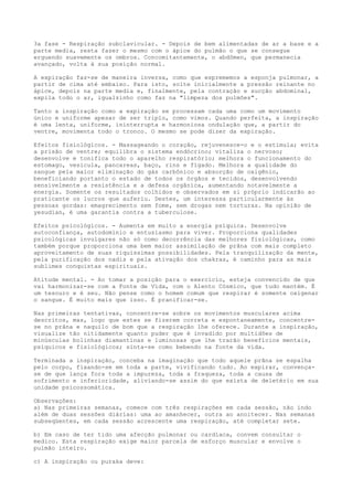 3a fase - Respiração subclavicular. - Depois de bem alimentadas de ar a base e a
parte media, resta fazer o mesmo com o ápice do pulmão o que se consegue
erguendo suavemente os ombros. Concomitantemente, o abdômen, que permanecia
avançado, volta à sua posição normal.
A expiração faz-se de maneira inversa, como que esprememos a esponja pulmonar, a
partir de cima até embaixo. Para isto, solte inicialmente a pressão reinante no
ápice, depois na parte media e, finalmente, pela contração e sucção abdominal,
expila todo o ar, igualzinho como faz na "limpeza dos pulmões".
Tanto a inspiração como a expiração se processam cada uma como um movimento
único e uniforme apesar de ser triplo, como vimos. Quando perfeita, a inspiração
é uma lenta, uniforme, ininterrupta e harmoniosa ondulação que, a partir do
ventre, movimenta todo o tronco. O mesmo se pode dizer da expiração.
Efeitos fisiológicos. - Massageando o coração, rejuvenesce-o e o estimula; evita
a prisão de ventre; equilibra o sistema endócrino; vitaliza o nervoso;
desenvolve e tonifica todo o aparelho respiratório; melhora o funcionamento do
estomago, vesícula, pancareas, baço, rins e fígado. Melhora a qualidade do
sangue pela maior eliminação do gás carbônico e absorção de oxigênio,
beneficiando portanto o estado de todos os órgãos e tecidos, desenvolvendo
sensivelmente a resistência e a defesa orgânica, aumentando notavelmente a
energia. Somente os resultados colhidos e observados em si próprio indicarão ao
praticante os lucros que auferiu. Destes, um interessa particularmente às
pessoas gordas: emagrecimento sem fome, sem drogas nem torturas. Na opinião de
yesudian, é uma garantia contra a tuberculose.
Efeitos psicológicos. - Aumenta em muito a energia psíquica. Desenvolve
autoconfiança, autodomínio e entusiasmo para viver. Proporciona qualidades
psicológicas invulgares não só como decorrência das melhores fisiológicas, como
também porque proporciona uma bem maior assimilação de prâna com mais completo
aproveitamento de suas riquíssimas possibilidades. Pela tranquilização da mente,
pela purificação dos nadis e pela ativação dos chakras, é caminho para as mais
sublimes conquistas espirituais.
Atitude mental. - Ao tomar a posição para o exercício, esteja convencido de que
vai harmonizar-se com a Fonte de Vida, com o Alento Cósmico, que tudo mantém. É
um tesouro e é seu. Não pense como o homem comum que respirar é somente oxigenar
o sangue. É muito mais que isso. É pranificar-se.
Nas primeiras tentativas, concentre-se sobre os movimentos musculares acima
descritos, mas, logo que estes se fizerem correta e espontaneamente, concentre-
se no prâna e naquilo de bom que a respiração lhe oferece. Durante a inspiração,
visualize tão nitidamente quanto puder que é invadido por multidões de
minúsculas bolinhas diamantinas e luminosas que lhe trarão benefícios mentais,
psíquicos e fisiológicos; sinta-se como bebendo na fonte da vida.
Terminada a inspiração, conceba na imaginação que todo aquele prãna se espalha
pelo corpo, fixando-se em toda a parte, vivificando tudo. Ao expirar, convença-
se de que lança fora toda a impureza, toda a fraqueza, toda a causa de
sofrimento e inferioridade, aliviando-se assim do que exista de deletério em sua
unidade psicossomática.
Observações:
a) Nas primeiras semanas, comece com três respirações em cada sessão, não indo
além de duas sessões diárias: uma ao amanhecer, outra ao anoitecer. Nas semanas
subseqüentes, em cada sessão acrescente uma respiração, até completar sete.
b) Em caso de ter tido uma afecção pulmonar ou cardíaca, convem consultar o
medico. Esta respiração exige maior parcela de esforço muscular e envolve o
pulmão inteiro.
c) A inspiração ou puraka deve:
 