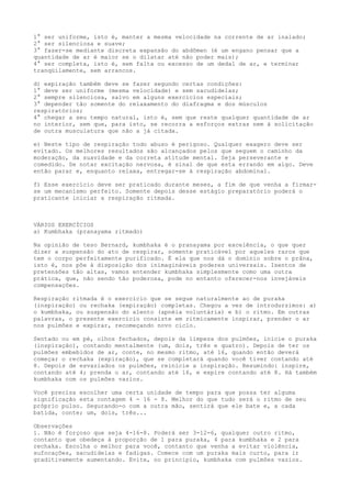 1° ser uniforme, isto é, manter a mesma velocidade na corrente de ar inalado;
2° ser silenciosa e suave;
3° fazer-se mediante discreta expansão do abdômen (é um engano pensar que a
quantidade de ar é maior se o dilatar até não poder mais);
4° ser completa, isto é, sem falta ou excesso de um dedal de ar, e terminar
tranqüilamente, sem arrancos.
d) expiração também deve se fazer segundo certas condições:
1° deve ser uniforme (mesma velocidade) e sem sacudidelas;
2° sempre silenciosa, salvo em alguns exercícios especiais;
3° depender tão somente do relaxamento do diafragma e dos músculos
respiratórios;
4° chegar a seu tempo natural, isto é, sem que reste qualquer quantidade de ar
no interior, sem que, para isto, se recorra a esforços extras nem à solicitação
de outra musculatura que não a já citada.
e) Neste tipo de respiração todo abuso é perigoso. Qualquer exagero deve ser
evitado. Os melhores resultados são alcançados pelos que seguem o caminho da
moderação, da suavidade e da correta atitude mental. Seja perseverante e
comedido. Se notar excitação nervosa, é sinal de que esta errando em algo. Deve
então parar e, enquanto relaxa, entregar-se à respiração abdominal.
f) Esse exercício deve ser praticado durante meses, a fim de que venha a firmar-
se um mecanismo perfeito. Somente depois desse estágio preparatório poderá o
praticante iniciar a respiração ritmada.
VÁRIOS EXERCÍCIOS
a) Kumbhaka (pranayama ritmado)
Na opinião de teso Bernard, kumbhaka é o pranayama por excelência, o que quer
dizer a suspensão do ato de respirar, somente praticável por aqueles raros que
tem o corpo perfeitamente purificado. É ela que nos dá o domínio sobre o prâna,
isto é, nos põe à disposição dos inimagináveis poderes universais. Isentos de
pretensões tão altas, vamos entender kumbhaka simplesmente como uma outra
prática, que, não sendo tão poderosa, pode no entanto oferecer-nos invejáveis
compensações.
Respiração ritmada é o exercício que se segue naturalmente ao de puraka
(inspiração) ou rechaka (expiração) completas. Chegou a vez de introdurzimos: a)
o kumbhaka, ou suspensão do alento (apnéia voluntária) e b) o ritmo. Em outras
palavras, o presente exercício consiste em ritmicamente inspirar, prender o ar
nos pulmões e expirar, recomeçando novo ciclo.
Sentado ou em pé, olhos fechados, depois da limpeza dos pulmões, inicie o puraka
(inspiração), contando mentalmente (um, dois, três e quatro). Depois de ter os
pulmões embebidos de ar, conte, no mesmo ritmo, até 16, quando então deverá
começar o rechaka (expiração), que se completará quando você tiver contando até
8. Depois de esvaziados os pulmões, reinicie a inspiração. Resumindo: inspire,
contando até 4; prenda o ar, contando até 16, e expire contando até 8. Há também
kumbhaka com os pulmões vazios.
Você precisa escolher uma certa unidade de tempo para que possa ter alguma
significação esta contagem 4 - 16 - 8. Melhor do que tudo será o ritmo de seu
próprio pulso. Segurando-o com a outra mão, sentirá que ele bate e, a cada
batida, conte; um, dois, três...
Observações
1. Não é forçoso que seja 4-16-8. Poderá ser 3-12-6, qualquer outro ritmo,
contanto que obedeça à proporção de 1 para puraka, 4 para kumbhaka e 2 para
rechaka. Escolha o melhor para você, contanto que venha a evitar violência,
sufocações, sacudidelas e fadigas. Comece com um puraka mais curto, para ir
graditivamente aumentando. Evite, no principio, kumbhaka com pulmões vazios.
 
