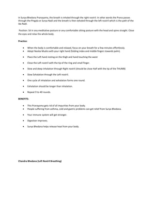 In Surya Bhedana Pranayama, the breath is inhaled through the right nostril. In other words the Prana passes
through the Pingala or Surya Nadi and the breath is then exhaled through the left nostril which is the path of the
Ida Nadi.
Position: Sit in any meditative posture or any comfortable sitting posture with the head and spine straight. Close
the eyes and relax the whole body.
Practice:
• When the body is comfortable and relaxed, focus on your breath for a few minutes effortlessly.
• Adopt Nasika Mudra with your right hand (folding index and middle fingers towards palm).
• Place the Left hand resting on the thigh and hand touching the waist
• Close the Left nostril with the tip of the ring and small finger.
• Slow and deep inhalation through Right nostril (should be close Half with the tip of the THUMB)
• Slow Exhalation through the Left nostril.
• One cycle of inhalation and exhalation forms one round.
• Exhalation should be longer than inhalation.
• Repeat 9 to 40 rounds.
BENEFITS:
• This Pranayama gets rid of all impurities from your body.
• People suffering from asthma, cold and gastric problems can get relief from Surya Bhedana.
• Your immune system will get stronger.
• Digestion improves.
• Surya Bhedana helps release heat from your body.
Chandra Bhedana (Left Nostril Breathing)
 