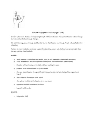 Nasika Mudra (Right hand Elbow facing the Earth)
Chandra is the moon. Bhedana means passing through. In Chandra Bhedana Pranayama inhalation is done through
the left nostril and exhale through the right.
It is said that energy passes through Ida (Chandra) Nadi on the inhalation and through Pingala or Surya Nadi on the
exhalation.
Position: Sit in any meditative posture or any comfortable sitting posture with the head and spine straight. Close
the eyes and relax the whole body.
Practice:
• When the body is comfortable and relaxed, focus on your breath for a few minutes effortlessly.
• Adopt Nasika Mudra with your right hand (folding index and middle fingers towards palm).
• Place the Left hand resting on the thigh and hand touching the waist
• Close the RIGHT nostril with the tip of the THUMB.
• Slow and deep inhalation through LEFT nostril (should be close Half with the tip of the ring and small
finger)
• Slow Exhalation through the RIGHT nostril.
• One cycle of inhalation and exhalation forms one round.
• Exhalation should be longer than inhalation.
• Repeat 9 to 40 rounds.
BENEFITS:
• Reduces the COLD
 