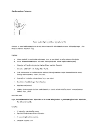 Chandra Anuloma Pranayama
Nasika Mudra (Right hand Elbow facing the Earth)
Position: Sit in any meditative posture or any comfortable sitting posture with the head and spine straight. Close
the eyes and relax the whole body.
Practice:
• When the body is comfortable and relaxed, focus on your breath for a few minutes effortlessly.
• Adopt Nasika Mudra with your right hand (folding index and middle fingers towards palm).
• Place the Left hand resting on the thigh and hand touching the waist
• Close the right nostril with the tip of the thumb.
• (Left nostril should be closed Half with the tip of the ring and small Finger) Inhale and exhale slowly
through the left nostril (Chandra nadi) only.
• One cycle of inhalation and exhalation forms one round.
• Exhalation should be longer than inhalation.
• Repeat 9 to 40 rounds.
• Anxiety patients should practice this Pranayama 27 rounds before breakfast, lunch, dinner and before
sleep (4 times a day).
Important Note:
If you practice Chandra Anuloma Pranayama for 40 rounds then you need to practice Surya Anuloma Pranayama
for at least 10 rounds
Benefits:
• It lowers the high blood pressure.
• Beneficial for anxiety and mental tension.
• It is a cooling breathing practice.
• The body becomes cool.
 