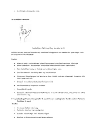 • It will help to calm down the mind.
Surya Anuloma Pranayama
Nasika Mudra (Right hand Elbow facing the Earth)
Position: Sit in any meditative posture or any comfortable sitting posture with the head and spine straight. Close
the eyes and relax the whole body.
Practice:
• When the body is comfortable and relaxed, focus on your breath for a few minutes effortlessly.
• Adopt Nasika Mudra with your right hand (folding index and middle fingers towards palm).
• Place the Left hand resting on the thigh and hand touching the waist.
• Close the Left nostril with the tip of the ring and small finger.
• (Right nostril should be closed Half with the tip of the THUMB) Inhale and exhale slowly through the right
nostril (surya nadi) only.
• One cycle of inhalation and exhalation forms one round.
• Exhalation should be longer than inhalation.
• Repeat 9 to 40 rounds.
• Depression patients should practice this Pranayama 27 rounds before breakfast, lunch, dinner and before
sleep (4 times a day).
If you practice Surya Anuloma Pranayama for 40 rounds then you need to practice Chandra Anuloma Pranayama
for at least 10 rounds
Benefits:
• It increases the heat in the body.
• Purifies the blood and improves digestion.
• Cures the problem of gas in the abdominal region.
• Beneficial for depression patients and weight reduction.
 