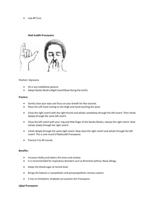 • Low BP Cure
Nadi Suddhi Pranayama
Position: Vajrasana
• Sit in any meditative posture
• Adopt Nasika Mudra (Right hand Elbow facing the Earth)
Practice:
• Gently close your eyes and focus on your breath for few seconds.
• Place the Left hand resting on the thigh and hand touching the waist
• Close the right nostril with the right thumb and exhale completely through the left nostril. Then inhale
deeply through the same left nostril.
• Close the left nostril with your ring and little finger of the Nasika Mudra, release the right nostril. Now
exhale slowly through the right nostril.
• Inhale deeply through the same right nostril. Now close the right nostril and exhale through the left
nostril. This is one round of Nadisuddi Pranayama.
• Practice 9 to 40 rounds.
Benefits:
• Increase vitality and lowers the stress and anxiety.
• It is recommended for respiratory disorders such as Bronchial asthma, Nasal allergy.
• Keeps the blood sugar at normal level.
• Brings the balance in sympathetic and parasympathetic nervous system.
• It has no limitations. Anybody can practice this Pranayama
Ujjayi Pranayama
 