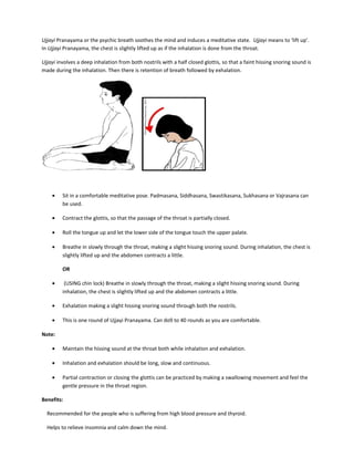 Ujjayi Pranayama or the psychic breath soothes the mind and induces a meditative state. Ujjayi means to ‘lift up’.
In Ujjayi Pranayama, the chest is slightly lifted up as if the inhalation is done from the throat.
Ujjayi involves a deep inhalation from both nostrils with a half closed glottis, so that a faint hissing snoring sound is
made during the inhalation. Then there is retention of breath followed by exhalation.
• Sit in a comfortable meditative pose. Padmasana, Siddhasana, Swastikasana, Sukhasana or Vajrasana can
be used.
• Contract the glottis, so that the passage of the throat is partially closed.
• Roll the tongue up and let the lower side of the tongue touch the upper palate.
• Breathe in slowly through the throat, making a slight hissing snoring sound. During inhalation, the chest is
slightly lifted up and the abdomen contracts a little.
OR
• (USING chin lock) Breathe in slowly through the throat, making a slight hissing snoring sound. During
inhalation, the chest is slightly lifted up and the abdomen contracts a little.
• Exhalation making a slight hissing snoring sound through both the nostrils.
• This is one round of Ujjayi Pranayama. Can do9 to 40 rounds as you are comfortable.
Note:
• Maintain the hissing sound at the throat both while inhalation and exhalation.
• Inhalation and exhalation should be long, slow and continuous.
• Partial contraction or closing the glottis can be practiced by making a swallowing movement and feel the
gentle pressure in the throat region.
Benefits:
Recommended for the people who is suffering from high blood pressure and thyroid.
Helps to relieve insomnia and calm down the mind.
 