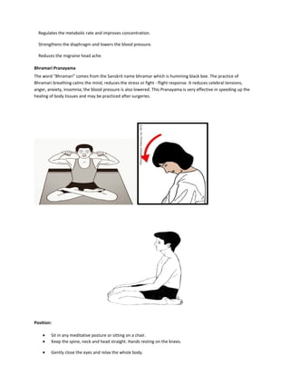 Regulates the metabolic rate and improves concentration.
Strengthens the diaphragm and lowers the blood pressure.
Reduces the migraine head ache.
Bhramari Pranayama
The word "Bhramari" comes from the Sanskrit name bhramar which is humming black bee. The practice of
Bhramari breathing calms the mind, reduces the stress or fight - flight response. It reduces celebral tensions,
anger, anxiety, insomnia; the blood pressure is also lowered. This Pranayama is very effective in speeding up the
healing of body tissues and may be practiced after surgeries.
Position:
• Sit in any meditative posture or sitting on a chair.
• Keep the spine, neck and head straight. Hands resting on the knees.
• Gently close the eyes and relax the whole body.
 