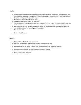 Practice:
• Sit in a comfortable meditative pose. Padmasana, Siddhasana, Ardha Padmasana, Swastikasana or even
Sukhasana can be used as a sitting posture. Keep the spine erect. Do not do this in a lying down position.
• Breathe normally and relax the whole body.
• Keep the mouth closed and the teeth apart.
• Take a slow deep breath and fill the lungs fully.
• Then exhale slowly, making a continuous humming sound from the throat. The sound should reverberate
in the head.
• Feel the sound vibration in the head. Be aware of only the continuous drone that the sound produces.
This drone is similar to the humming sound of the bee.
• This is one round.
• Practice 9 to 20 rounds.
Benefits:
• Gives soothing effect to the nervous system.
• Vibration and resonance of Bhramari Pranayama calms down the mind.
• Recommended for the people suffering from insomnia, anxiety and high blood pressure.
• Strengthens and improves the voice and eliminates throat ailments.
• Blood Cancer/tumor gets cured.
 