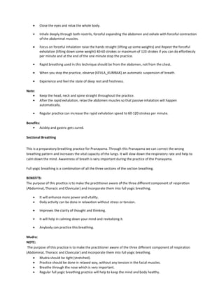 • Close the eyes and relax the whole body.
• Inhale deeply through both nostrils, forceful expanding the abdomen and exhale with forceful contraction
of the abdominal muscles.
• Focus on forceful Inhalation raise the hands straight (lifting up some weights) and Repeat the forceful
exhalation (lifting down some weight) 40-60 strokes or maximum of 120 strokes if you can do effortlessly
per minute and at the end of the one minute stop the practice.
• Rapid breathing used in this technique should be from the abdomen, not from the chest.
• When you stop the practice, observe (KEVLA_KUMBAK) an automatic suspension of breath.
• Experience and feel the state of deep rest and freshness.
Note:
• Keep the head, neck and spine straight throughout the practice.
• After the rapid exhalation, relax the abdomen muscles so that passive inhalation will happen
automatically.
• Regular practice can increase the rapid exhalation speed to 60-120 strokes per minute.
Benefits:
• Acidity and gastric gets cured.
Sectional Breathing
This is a preparatory breathing practice for Pranayama. Through this Pranayama we can correct the wrong
breathing pattern and increases the vital capacity of the lungs. It will slow down the respiratory rate and help to
calm down the mind. Awareness of breath is very important during the practice of the Pranayama.
Full yogic breathing is a combination of all the three sections of the section breathing.
BENEFITS:
The purpose of this practice is to make the practitioner aware of the three different component of respiration
(Abdominal, Thoracic and Clavicular) and incorporate them into full yogic breathing.
• It will enhance more power and vitality.
• Daily activity can be done in relaxation without stress or tension.
• Improves the clarity of thought and thinking.
• It will help in calming down your mind and revitalizing it.
• Anybody can practice this breathing.
Mudra:
NOTE:
The purpose of this practice is to make the practitioner aware of the three different component of respiration
(Abdominal, Thoracic and Clavicular) and incorporate them into full yogic breathing.
• Mudra should be tight (stretched).
• Practice should be done in relaxed way, without any tension in the facial muscles.
• Breathe through the nose which is very important.
• Regular full yogic breathing practice will help to keep the mind and body healthy.
 